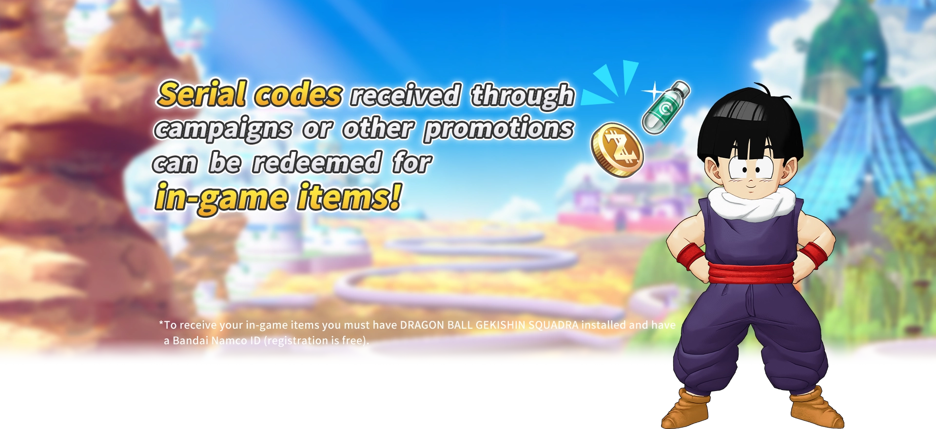 Serial codes received through campaigns or other promotions can be redeemed for in-game items!*To receive your in-game items you must have DRAGON BALL GEKISHIN SQUADRA installed and have a Bandai Namco ID (registration is free).