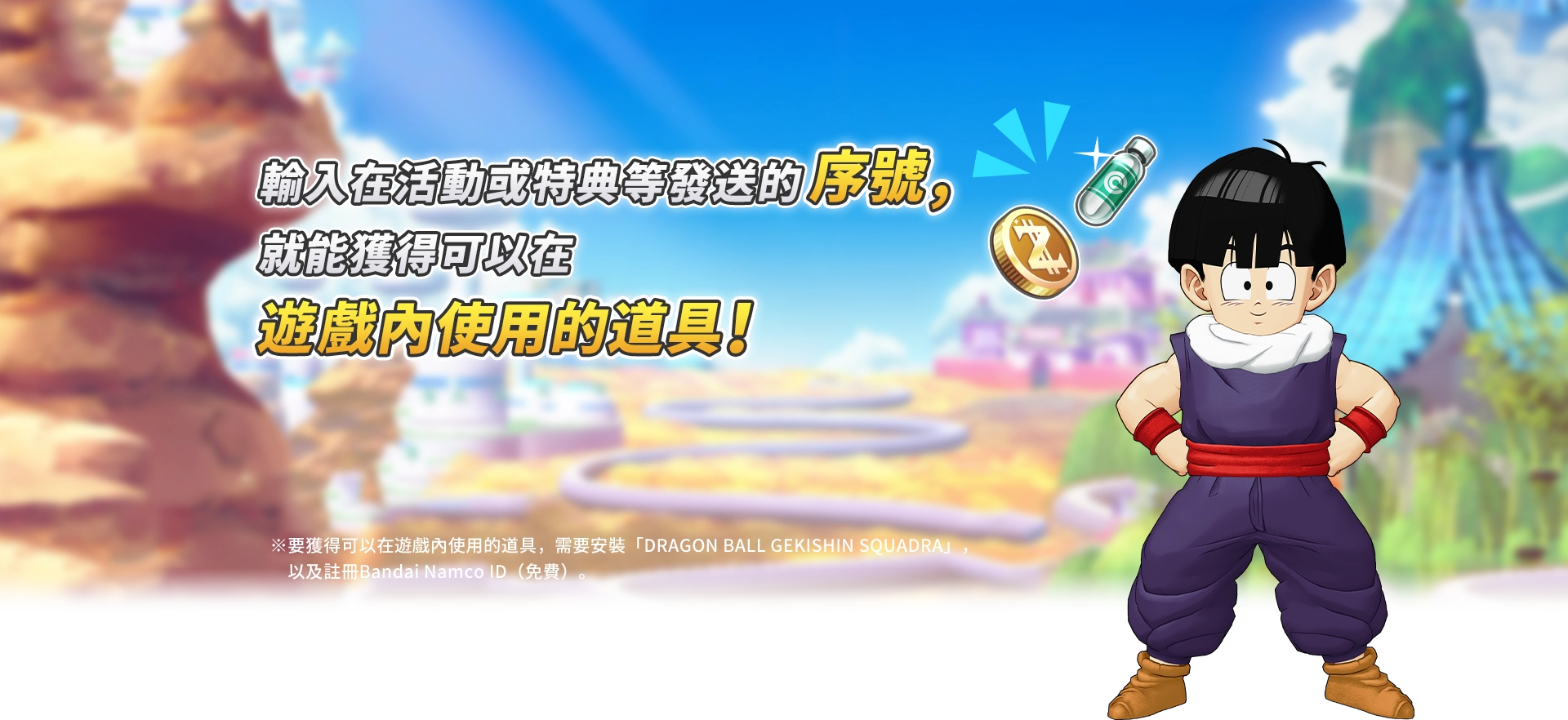 輸入在活動或特典等發送的序號，就能獲得可以在遊戲內使用的道具！※要獲得可以在遊戲內使用的道具，需要安裝「DRAGON BALL GEKISHIN SQUADRA」，以及註冊Bandai Namco ID（免費）。