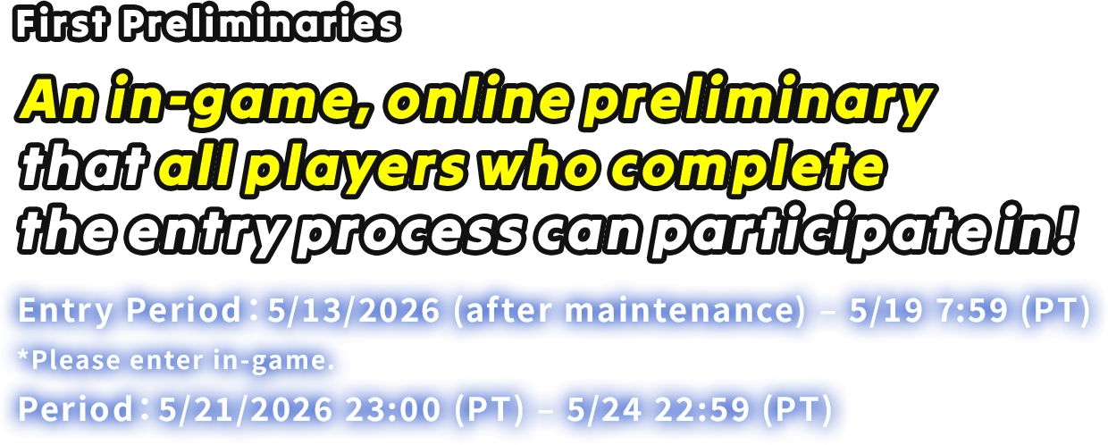 First Preliminaries An in-game, online preliminary that all players who complete the entry process can participate in! Entry Period: 5/13/2026 (after maintenance) – 5/19 7:59 (PT) *Please enter in-game. Period: 5/21/2026 23:00 (PT) – 5/24 22:59 (PT)