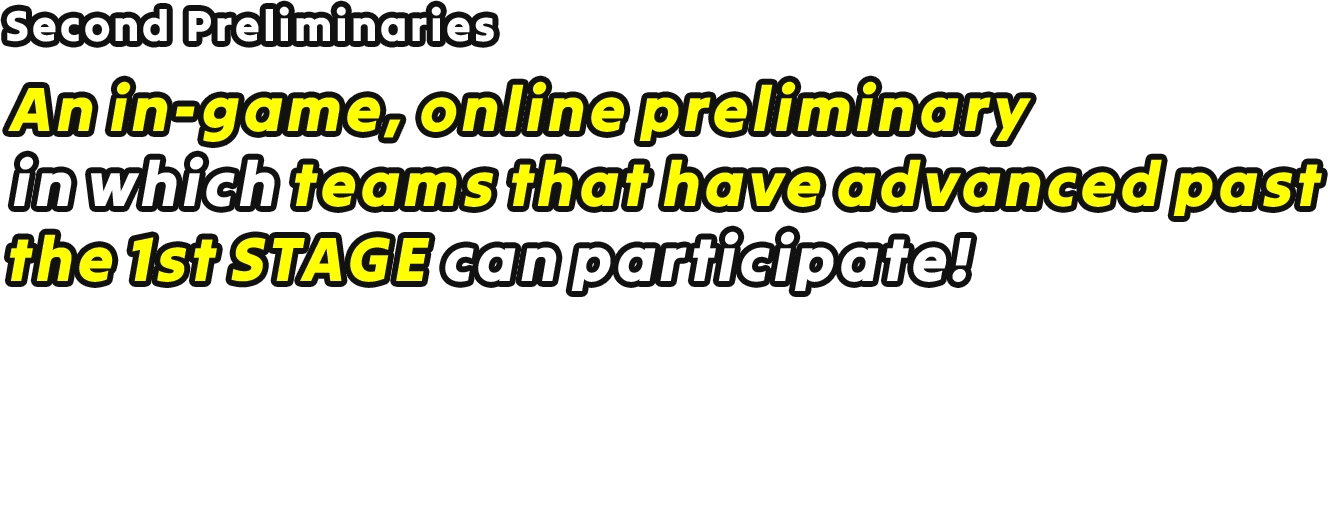 Second Preliminaries An in-game, online preliminary in which teams that have advanced past the 1st STAGE can participate! Entry Period: 5/28/2026 23:00 (PT) – 6/4 22:59 (PT) Period: 6/6/2026 (PT) *The preliminary period differs between servers, so please check the details for more information.
