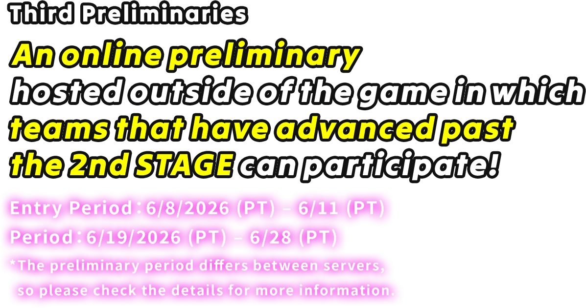 Third Preliminaries An online preliminary hosted outside of the game in which teams that have advanced past the 2nd STAGE can participate! Entry Period: 6/8/2026 (PT) – 6/11 (PT) Period: 6/19/2026 (PT) – 6/28 (PT) *The preliminary period differs between servers, so please check the details for more information.
