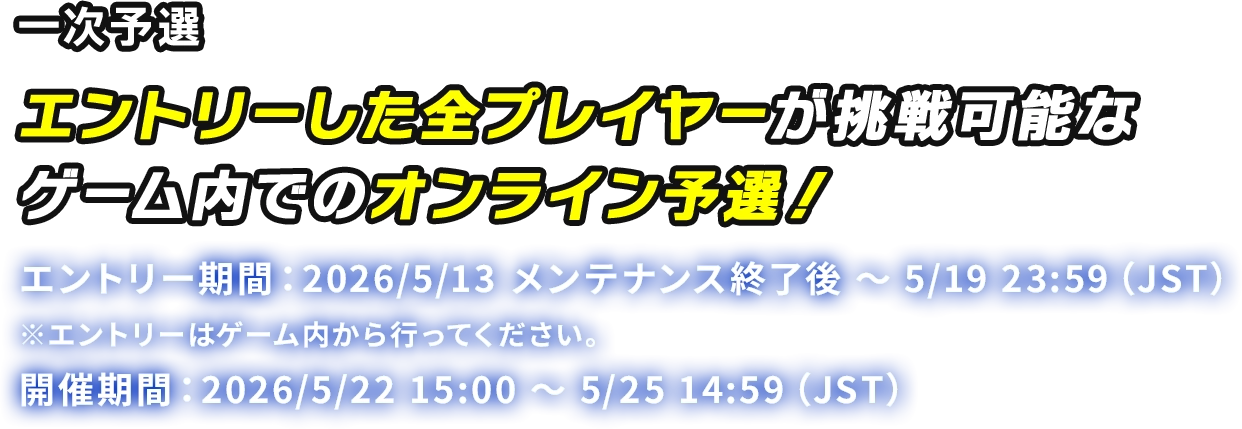 一次予選 エントリーした全プレイヤーが挑戦可能なゲーム内でのオンライン予選! エントリー期間:2026/5/13 メンテナンス終了後 ~ 5/19 23:59 (JST) ※エントリーはゲーム内から行ってください。 開催期間:2026/5/22 15:00 ~ 5/25 14:59 (JST)