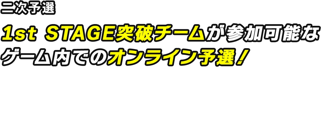 二次予選 1st STAGE突破チームが参加可能なゲーム内でのオンライン予選! エントリー期間:2026/5/29 15:00 ~ 6/5 14:59 (JST) 開催期間:2026/6/6 ~ 6/7 (JST) ※サーバー毎に開催期間が異なりますので、詳細をご確認ください。