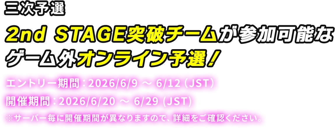 三次予選 2nd STAGE 突破チームが参加可能なゲーム外オンライン予選! エントリー期間:2026/6/9 ~ 6/12 (JST) 開催期間:2026/6/20 ~ 6/29 (JST) ※サーバー毎に開催期間が異なりますので、詳細をご確認ください。