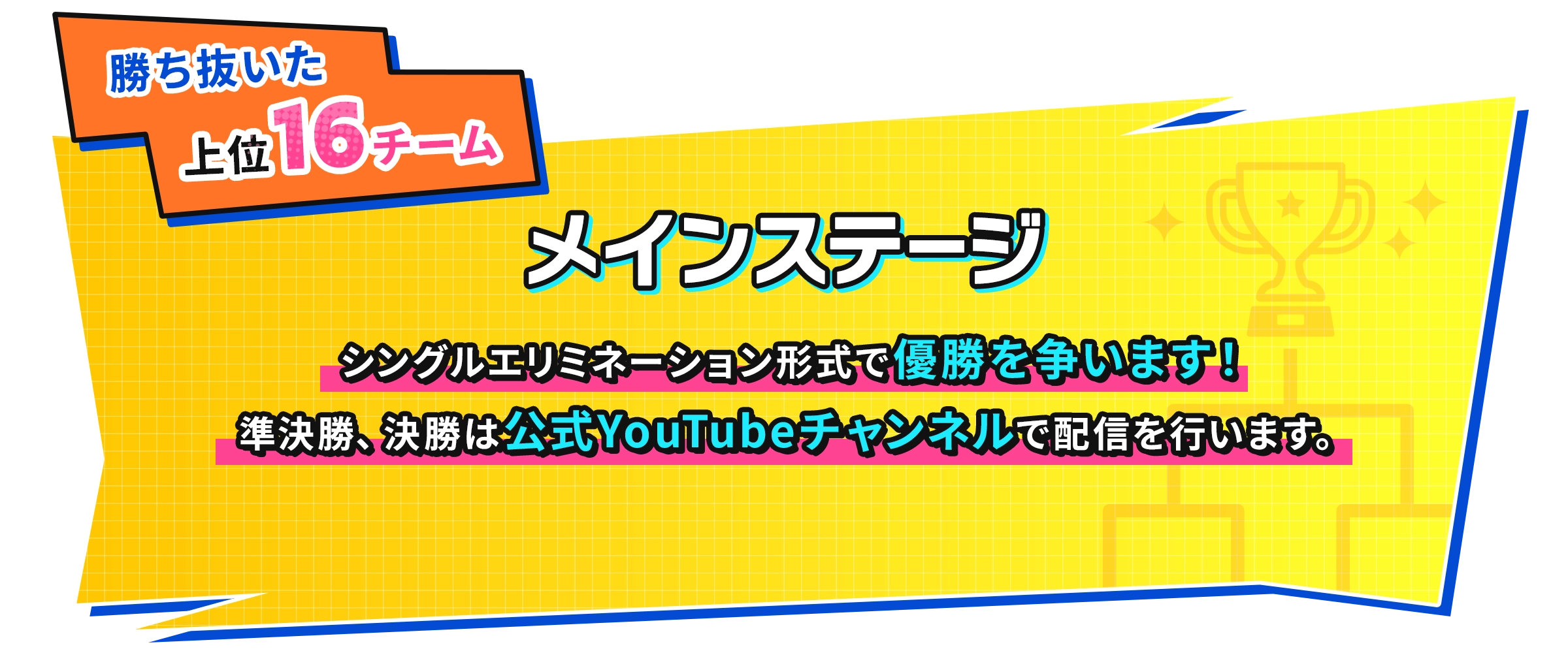 勝ち抜いた上位16チーム シングルエリミネーション形式で優勝を争います！準決勝、決勝は公式YouTubeチャンネルで配信を行います。