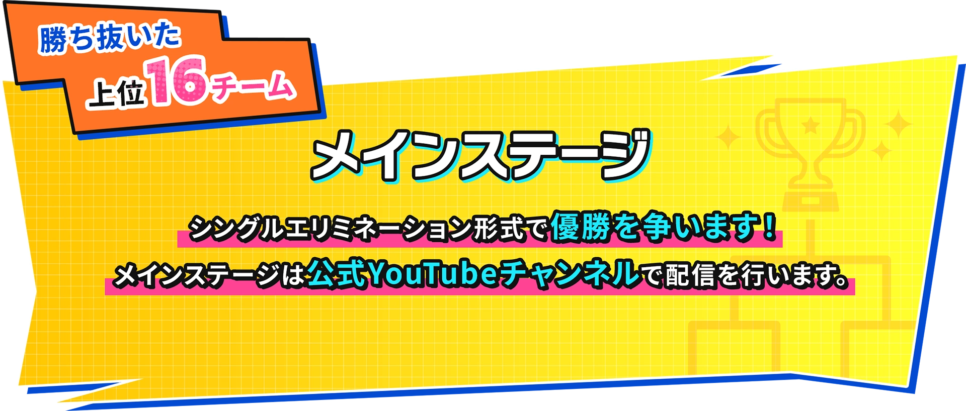 勝ち抜いた上位16チーム メインステージシングルエリミネーション形式で優勝を争います!メインステージは公式YOUTUBEチャンネルで配信を行います